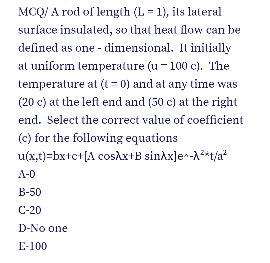 MCQ/ A rod of length (L = 1), its lateral
surface insulated, so that heat flow can be
defined as one - dimensional. It initially
at uniform temperature (u = 100 c). The
temperature at (t = 0) and at any time was
(20 c) at the left end and (50 c) at the right
end. Select the correct value of coefficient
(c) for the following equations
u(x,t)=bx+c+[A cosAx+B sinAx]e^-A²*t/a²
А-0
В-50
C-20
D-No one
E-100
