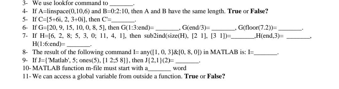 3- We use lookfor command to
4- If A=linspace(0,10,6) and B=0:2:10, then A and B have the same length. True or False?
5- If C=[5+6i, 2, 3+0i], then C'=
6- If G=[20, 9, 15, 10, 0, 8, 5], then G(1:3:end)=,
7- If H=[6, 2, 8; 5, 3, 0; 11, 4, 1], then sub2ind(size(H), [2 1], [3 1])=.
_, G(end/3)=,
G(floor(7.2))=
„H(end,3)=
H(1:6:end)=
8- The result of the following command I= any([1, 0, 3]&[0, 8, 0]) in MATLAB is: I=.
9- If J={'Matlab', 5; ones(5), [1 2;5 8]}, then J{2,1}(2)=
10- MATLAB function m-file must start with a
11- We can access a global variable from outside a function. True or False?
word
