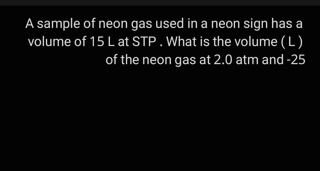A sample of neon gas used in a neon sign has a
volume of 15L at STP. What is the volume (L )
of the neon gas at 2.0 atm and -25
