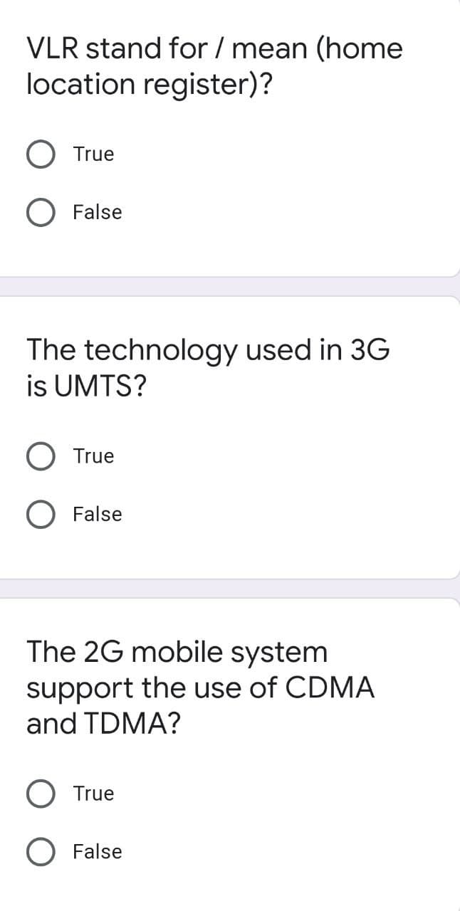 VLR stand for / mean (home
location register)?
True
O False
The technology used in 3G
is UMTS?
True
O False
The 2G mobile system
support the use of CDMA
and TDMA?
O True
O False
