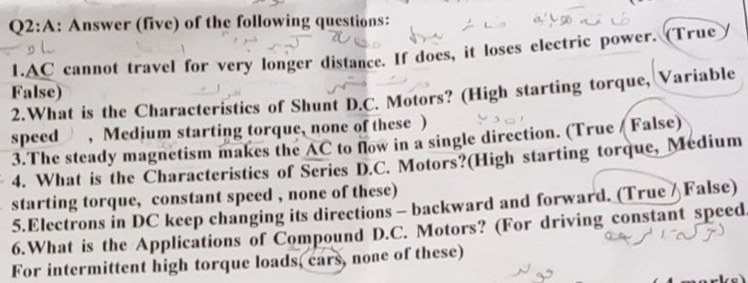 Q2:A: Answer (five) of the following questions:
T.AC cannot travel for very longer distance. If does, it loses electric power. (Truey
False)
2. What is the Characteristics of Shunt D.C. Motors? (High starting torque, Variable
speed
3.The steady magnetism makes the AC to flow in a single direction. (True False)
4. What is the Characteristics of Series D.C. Motors?(High starting torque, Médium
starting torque, constant speed, none of these)
5.Electrons in DC keep changing its directions- backward and forward. (True /False)
6. What is the Applications of Compound D.C. Motors? (For driving constant speed.
For intermittent high torque loads, cars, none of these)
Medium starting torque, none of these )
4 morks)
