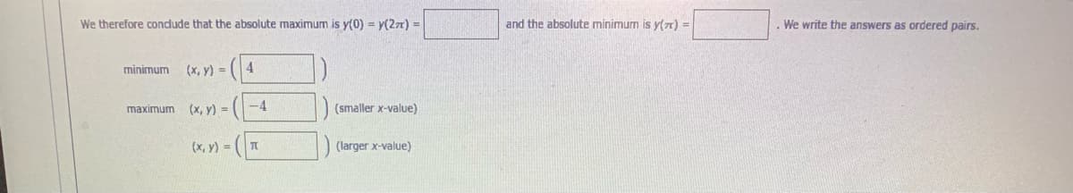 We therefore condude that the absolute maximum is y(0) = y(2z) =
and the absolute minimum is y(a) =
We write the answers as ordered pairs.
minimum
(x, y) = |
4
(x, y) =
-4
(smaller x-value)
maximum
(x, y) =
(larger x-value)
