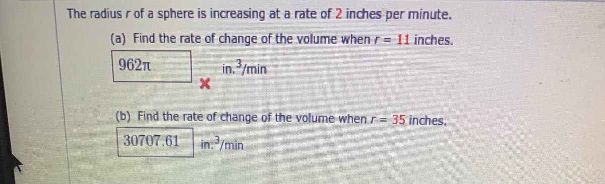 The radius r of a sphere is increasing at a rate of 2 inches per minute.
(a) Find the rate of change of the volume when r= 11 inches.
962n
in. /min
(b) Find the rate of change of the volume when r= 35 inches.
30707.61
in./min
