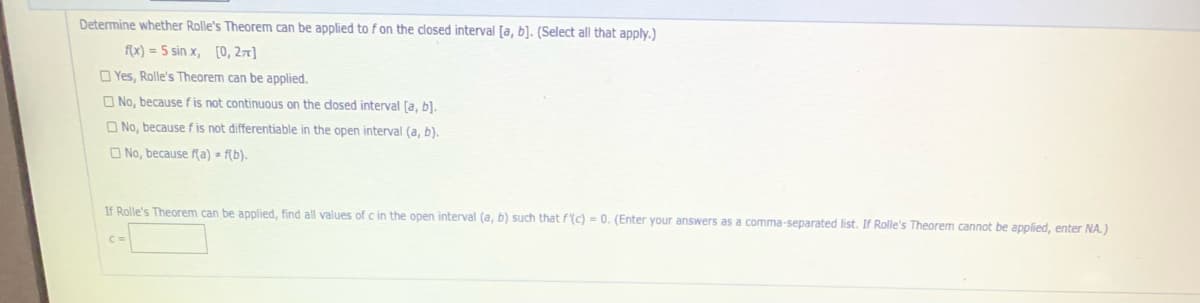 Determine whether Rolle's Theorem can be applied to fon the closed interval [a, b]. (Select all that apply.)
f{x) = 5 sin x, [0, 2x]
O Yes, Rolle's Theorem can be applied.
O No, because f is not continuous on the dosed interval [a, b).
O No, because f is not differentiable in the open interval (a, b).
O No, because f(a) - f(b).
If Rolle's Theorem can be applied, find all values of c in the open interval (a, b) such that f(c) = 0. (Enter your answers as a comma-separated list. If Rolle's Theorem cannot be applied, enter NA.)
