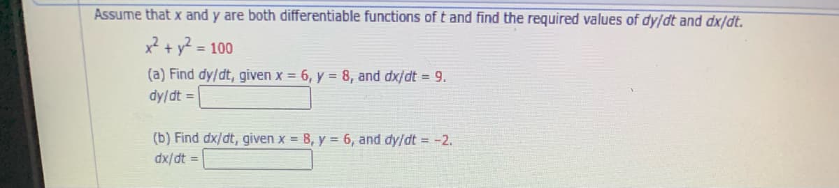 Assume that x and y are both differentiable functions of t and find the required values of dy/dt and dx/dt.
x? + y? = 100
(a) Find dy/dt, given x = 6, y = 8, and dx/dt = 9.
dy/dt =
(b) Find dx/dt, given x = 8, y = 6, and dy/dt = -2.
dx/dt =
