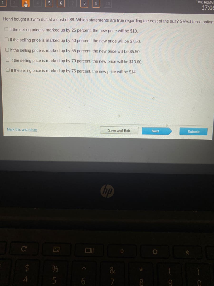 TIME REMAI
8
9.
10
17:06
Henri bought a swim suit at a cost of $8. Which statements are true regarding the cost of the suit? Select three options
O If the selling price is marked up by 25 percent, the new price will be $10.
O If the selling price is marked up by 40 percent, the new price will be $7.50.
O If the selling price is marked up by 55 percent, the new price will be $5.50.
O If the selling price is marked up by 70 percent, the new price will be $13.60.
O If the selling price is marked up by 75 percent, the new price will be $14.
Mark this and return
Save and Exit
Next
Submit
hp
%
&
4
7
9
