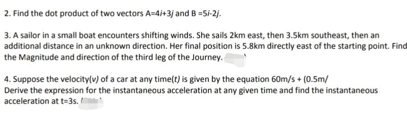 2. Find the dot product of two vectors A=4i+3j and B =5/-2j.
3. A sailor in a small boat encounters shifting winds. She sails 2km east, then 3.5km southeast, then an
additional distance in an unknown direction. Her final position is 5.8km directly east of the starting point. Find
the Magnitude and direction of the third leg of the Journey.
4. Suppose the velocity(v) of a car at any time(t) is given by the equation 60m/s + (0.5m/
Derive the expression for the instantaneous acceleration at any given time and find the instantaneous
acceleration at t=3s.
