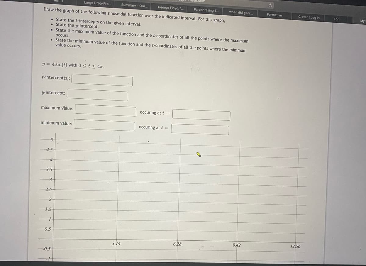 Large Drop-Fro.
Summary - Qui.
George Floyd:
Paraphrasing T.
when did geor.
Formative
Clever | Log in
Draw the graph of the following sinusoidal function over the indicated interval. For this graph,
For
MyC
• State the t-intercepts on the given interval.
State the y-intercept.
• State the maximum value of the function and the t-coordinates of all the points where the maximum
occurs,
• State the minimum value of the function and the t-coordinates of all the points where the minimum
value occurs.
y = 4 sin(t) with 0 <t < 4x.
t-intercept(s):
y-intercept:
maximum vàlue:
occuring at t =
minimum value:
occuring at t =
4,5
4
3.5
2.5
15
05
6.28
9.42
12,56
3.14
-0.5
