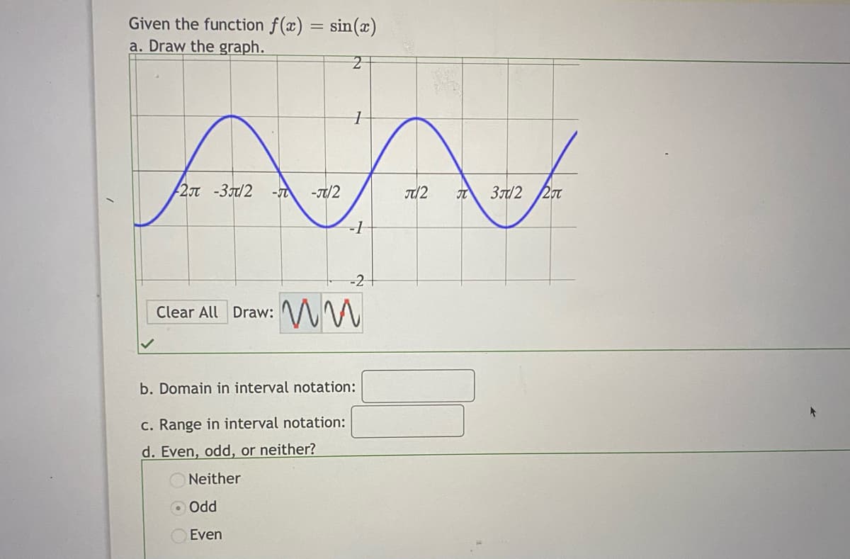 Given the function f(x) = sin(x)
a. Draw the graph.
2JT -3/2
-T/2
T/2
3/2
-1
-2
Clear All Draw: WW
b. Domain in interval notation:
c. Range in interval notation:
d. Even, odd, or neither?
Neither
O Odd
Even
