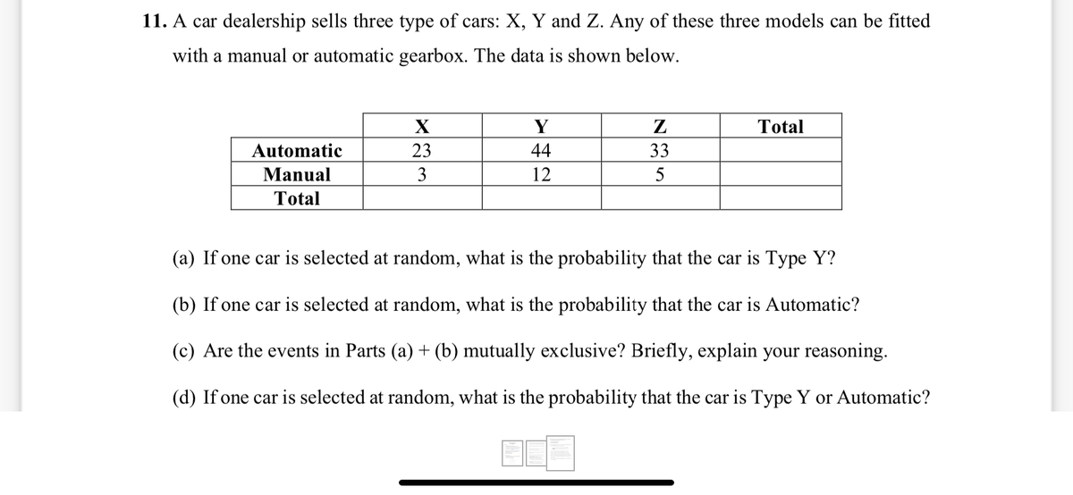 11. A car dealership sells three type of cars: X, Y and Z. Any of these three models can be fitted
with a manual or automatic gearbox. The data is shown below.
Y
Z
Total
Automatic
23
44
33
Manual
3
12
5
Total
(a) If one car is selected at random, what is the probability that the car is Type Y?
(b) If one car is selected at random, what is the probability that the car is Automatic?
(c) Are the events in Parts (a) + (b) mutually exclusive? Briefly, explain your reasoning.
(d) If one car is selected at random, what is the probability that the car is Type Y or Automatic?
