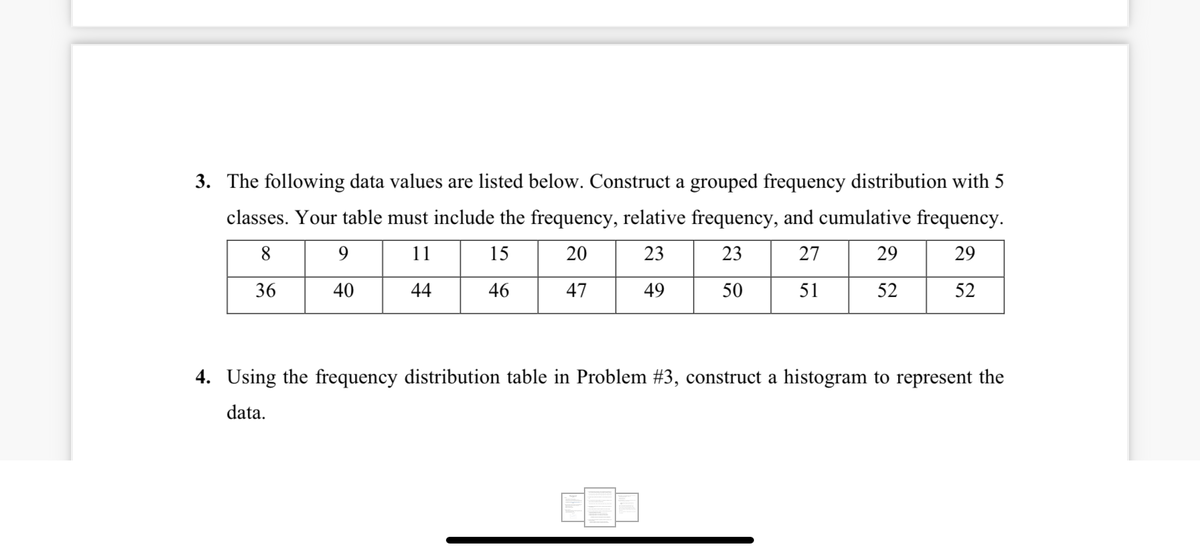3. The following data values are listed below. Construct a grouped frequency distribution with 5
classes. Your table must include the frequency, relative frequency, and cumulative frequency.
8.
9
11
15
20
23
23
27
29
29
36
40
44
46
47
49
50
51
52
52
4. Using the frequency distribution table in Problem #3, construct a histogram to represent the
data.
