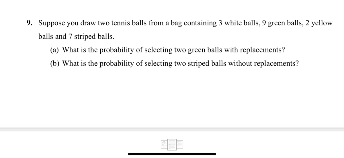 9. Suppose you draw two tennis balls from a bag containing 3 white balls, 9 green balls, 2 yellow
balls and 7 striped balls.
(a) What is the probability of selecting two green balls with replacements?
(b) What is the probability of selecting two striped balls without replacements?
