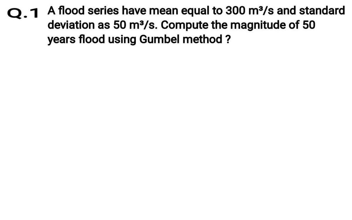 Q.1 A flood series have mean equal to 300 m/s and standard
deviation as 50 m3/s. Compute the magnitude of 50
years flood using Gumbel method ?
