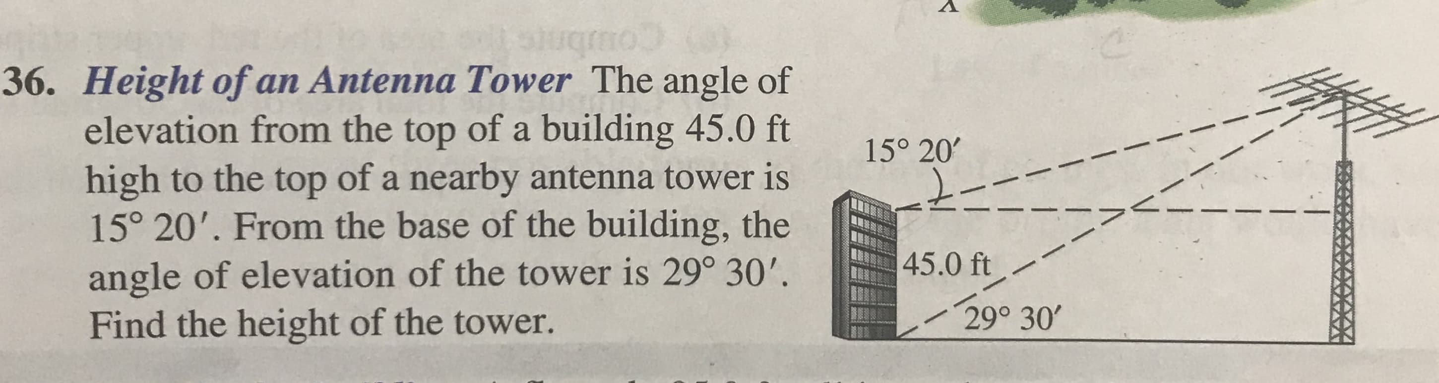 36. Height of an Antenna Tower The angle of
elevation from the top of a building 45.0 ft
high to the top of a nearby antenna tower is
15° 20'. From the base of the building, the
angle of elevation of the tower is 29° 30'.
Find the height of the tower.
15° 20'
45.0 ft
29° 30
