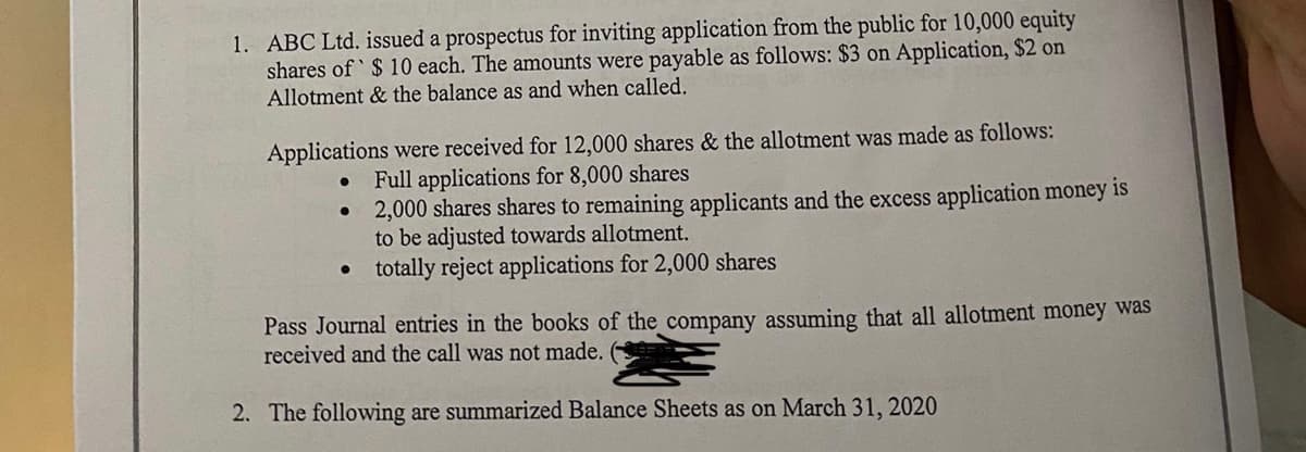 1. ABC Ltd. issued a prospectus for inviting application from the public for 10,000 equity
shares of $ 10 each. The amounts were payable as follows: $3 on Application, $2 on
Allotment & the balance as and when called.
Applications were received for 12,000 shares & the allotment was made as follows:
Full applications for 8,000 shares
2,000 shares shares to remaining applicants and the excess application money is
to be adjusted towards allotment.
totally reject applications for 2,000 shares
Pass Journal entries in the books of the company assuming that all allotment money was
received and the call was not made.
2. The following are summarized Balance Sheets as on March 31, 2020

