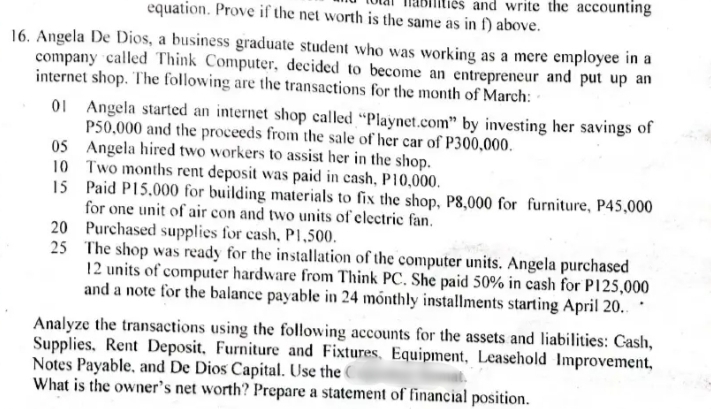 and write the accounting
equation. Prove if the net worth is the same as in f) above.
16. Angela De Dios, a business graduate student who was working as a mere employee in a
company called Think Computer, decided to become an entrepreneur and put up an
internet shop. The following are the transactions for the month of March:
01 Angela started an internet shop called "Playnet.com" by investing her savings of
P50,000 and the proceeds from the sale of her car of P300,000.
05 Angela hired two workers to assist her in the shop.
10 Two months rent deposit was paid in cash, P10,000.
15 Paid P15,000 for building materials to fix the shop, P8,000 for furniture, P45,000
for one unit of air con and two units of electric fan.
20 Purchased supplies for cash, P1,500.
25 The shop was ready for the installation of the computer units. Angela purchased
12 units of computer hardware from Think PC. She paid 50% in cash for P125,000
and a note for the balance payable in 24 mõnthly installments starting April 20..
Analyze the transactions using the following accounts for the assets and liabilities: Cash,
Supplies. Rent Deposit, Furniture and Fixtures. Equipment, Leasehold Improvement,
Notes Payable, and De Dios Capital. Use the C
What is the owner's net worth? Prepare a statement of financial position.
