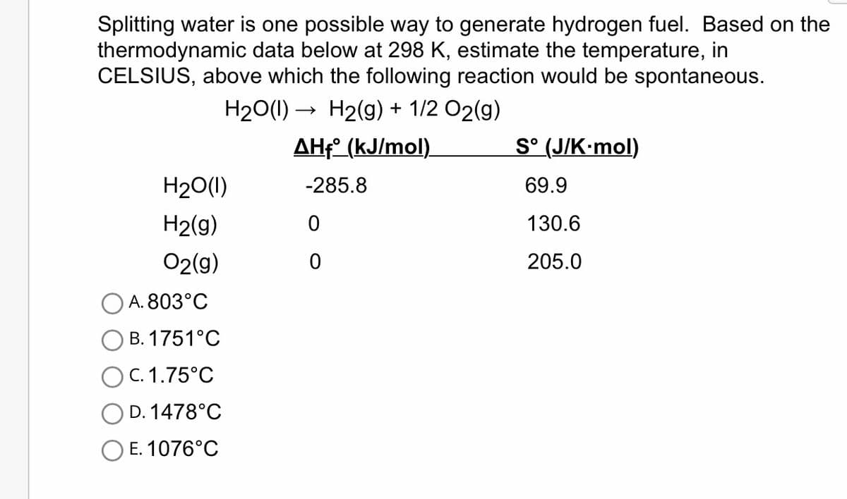 Splitting water is one possible way to generate hydrogen fuel. Based on the
thermodynamic data below at 298 K, estimate the temperature, in
CELSIUS, above which the following reaction would be spontaneous.
H₂O(l) → H₂(g) + 1/2 O2(g)
AHf (kJ/mol)
-285.8
H₂O(1)
H₂(g)
O2(g)
A. 803°C
B. 1751°C
O C. 1.75°C
D. 1478°C
E. 1076°C
0
0
Sᵒ (J/K-mol)
69.9
130.6
205.0