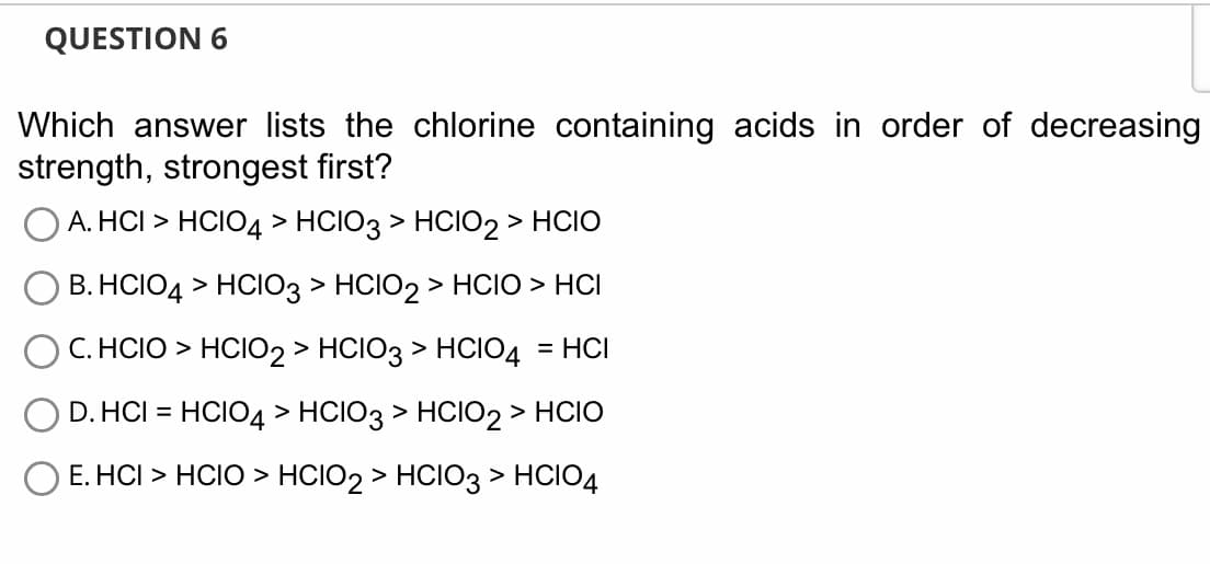 QUESTION 6
Which answer lists the chlorine containing acids in order of decreasing
strength, strongest first?
A. HCI > HCIO4 > HCIO3 > HCIO2 > HCIO
B.HCIO4 > HCIO3 > HCIO2 > HCIO > HCI
C. HCIO > HCIO2 > HCIO3 > HCIO4 = HCI
D. HCI = HCIO4 > HCIO3 > HCIO2 > HCIO
E.HCI > HCIO > HCIO2 > HCIO3 > HCIO4