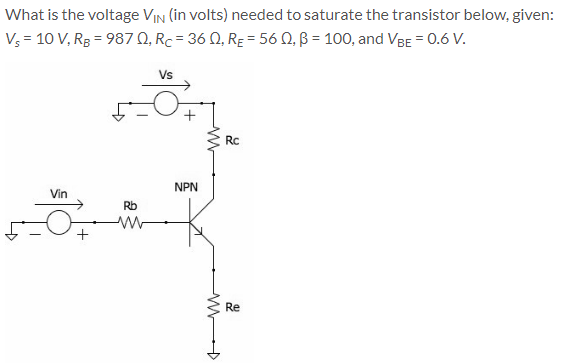 What is the voltage VIN (in volts) needed to saturate the transistor below, given:
V = 10 V, R3 = 987 Q, Rc= 36 0, RE = 56 N, B = 100, and VeE = 0.6 V.
Vs
Rc
NPN
Vin
Rb
Re
