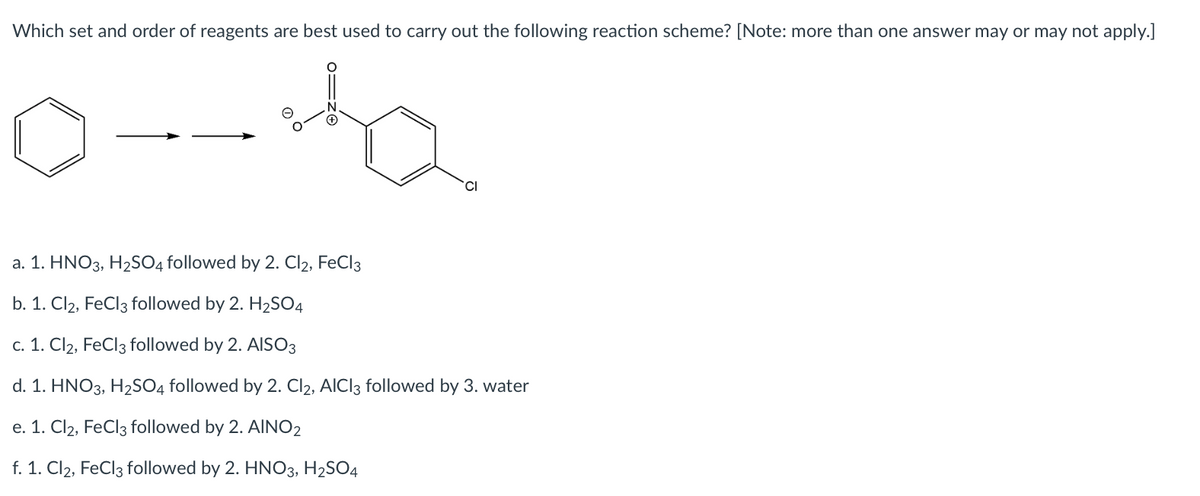 Which set and order of reagents are best used to carry out the following reaction scheme? [Note: more than one answer may or may not apply.]
CI
a. 1. HNO3, H2SO4 followed by 2. Cl2, FeCl3
b. 1. Cl2, FeCl3 followed by 2. H2SO4
c. 1. Cl2, FeCl3 followed by 2. AISO3
d. 1. HNO3, H2SO4 followed by 2. Cl2, AICI3 followed by 3. water
e. 1. Cl2, FeCl3 followed by 2. AINO2
f. 1. Cl2, FeCl3 followed by 2. HNO3, H2SO4
