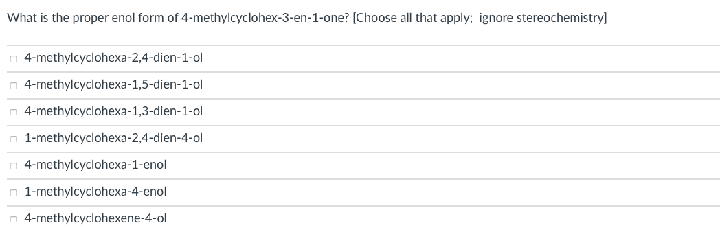 What is the proper enol form of 4-methylcyclohex-3-en-1-one? [Choose all that apply; ignore stereochemistry]
n 4-methylcyclohexa-2,4-dien-1-ol
n 4-methylcyclohexa-1,5-dien-1-ol
n 4-methylcyclohexa-1,3-dien-1-ol
n 1-methylcyclohexa-2,4-dien-4-ol
n 4-methylcyclohexa-1-enol
n 1-methylcyclohexa-4-enol
n 4-methylcyclohexene-4-ol
