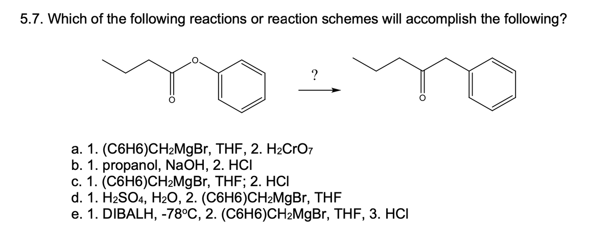 5.7. Which of the following reactions or reaction schemes will accomplish the following?
а. 1. (С6H6)СH2MgBr, THF, 2. Н2CrO7
b. 1. propanol, NaOH, 2. HCI
с. 1. (С6H6)CН-MgBr, THF; 2. НСІ
d. 1. HaSO4, H20, 2. (С6H6)СHгMgBr, THF
е. 1. DIBALH, -78°C, 2. (C6H6)CH-MgBr, THF, 3. HСІ
