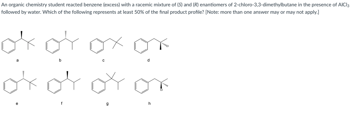 An organic chemistry student reacted benzene (excess) with a racemic mixture of (S) and (R) enantiomers of 2-chloro-3,3-dimethylbutane in the presence of AICI3
followed by water. Which of the following represents at least 50% of the final product profile? [Note: more than one answer may or may not apply.]
ok of
d
b
a
ok
***
CI
f
