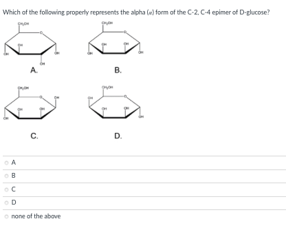Which of the following properly represents the alpha (a) form of the C-2, C-4 epimer of D-glucose?
A.
В.
C.
С.
D.
A
D
none of the above
