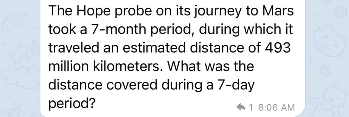 The Hope probe on its journey to Mars
took a 7-month period, during which it
traveled an estimated distance of 493
million kilometers. What was the
distance covered during a 7-day
period?
61 8:06 AM
