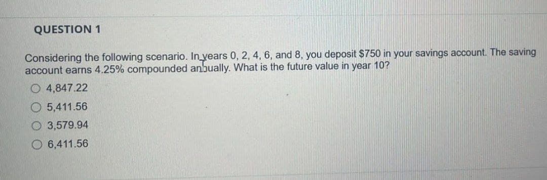 QUESTION 1
Considering the following scenario. In years 0, 2, 4, 6, and 8, you deposit $750 in your savings account. The saving
account earns 4.25% compounded anbually. What is the future value in year 10?
4,847.22
5,411.56
3,579.94
6,411.56