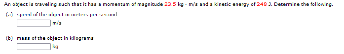 An object is traveling such that it has a momentum of magnitude 23.5 kg - m/s and a kinetic energy of 248 J. Determine the following.
(a) speed of the object in meters per second
m/s
(b) mass of the object in kilograms
kg
