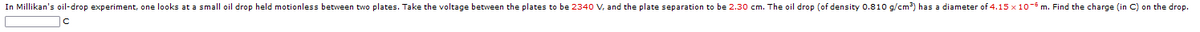 In Millikan's oil-drop experiment, one looks at a small oil drop held motionless between two plates. Take the voltage between the plates to be 2340 V, and the plate separation to be 2.30 cm. The oil drop (of density 0.810 g/cm?) has a diameter of 4.15 x 10- m. Find the charge (in C) on the drop.
