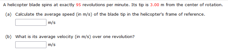 A helicopter blade spins at exactly 95 revolutions per minute. Its tip is 3.00 m from the center of rotation.
(a) Calculate the average speed (in m/s) of the blade tip in the helicopter's frame of reference.
m/s
(b) What is its average velocity (in m/s) over one revolution?
m/s
