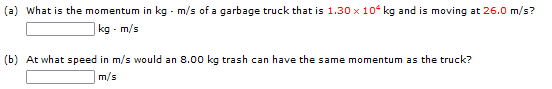 (a) What is the momentum in kg - m/s of a garbage truck that is 1.30 x 10 kg and is moving at 26.0 m/s?
|kg - m/s
(b) At what speed in m/s would an 8.00 kg trash can have the same momentum as the truck?
m/s

