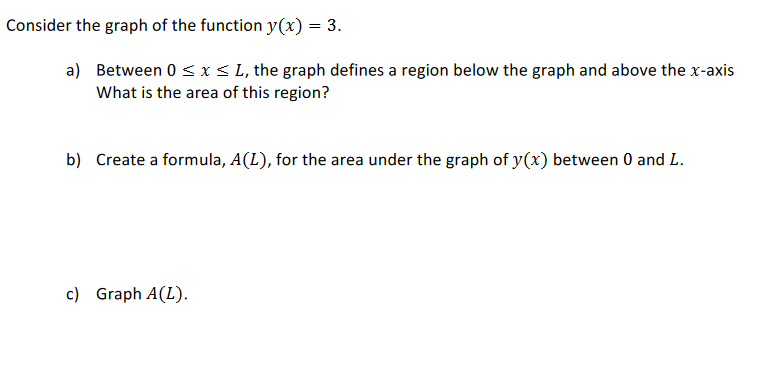 Consider the graph of the function y(x) = 3.
a) Between 0 < x < L, the graph defines a region below the graph and above the x-axis
What is the area of this region?
b) Create a formula, A(L), for the area under the graph of y(x) between 0 and L.
c) Graph A(L).
