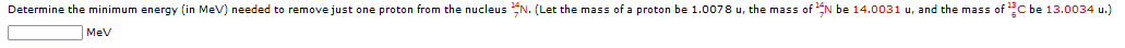Determine the minimum energy (in MeV) needed to remove just one proton from the nucleus N. (Let the mass of a proton be 1.0078 u, the mass of N be 14.0031 u, and the mass of ¹C be 13.0034 u.)
MeV