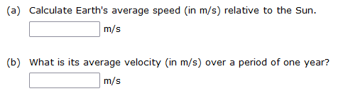 (a) Calculate Earth's average speed (in m/s) relative to the Sun.
m/s
(b) What is its average velocity (in m/s) over a period of one year?
m/s
