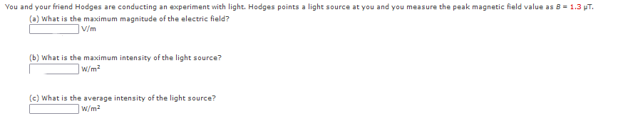 You and your friend Hodges are conducting an experiment with light. Hodges points a light source at you and you measure the peak magnetic field value as B = 1.3 pT.
(a) What is the maximum magnitude of the electric field?
|V/m
(b) What is the maximum intensity of the light source?
w/m?
(c) What is the average intensity of the light source?
W/m2
