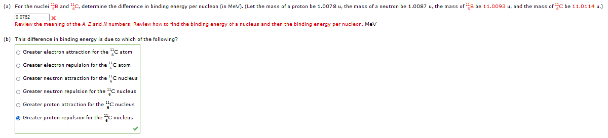 (a) For the nuclei B and C, determine the difference in binding energy per nucleon (in MeV). (Let the mass of a proton be 1.0078 u, the mass of a neutron be 1.0087 u, the mass of ¹B be 11.0093 u, and the mass of C be 11.0114 u.)
0.0762
x
Review the meaning of the A, Z and N numbers. Review how to find the binding energy of a nucleus and then the binding energy per nucleon. MeV
(b) This difference in binding energy is due to which of the following?
O Greater electron attraction for the C atom
O Greater electron repulsion for the
C atom
Ⓒ Greater neutron attraction for the
C nucleus
O Greater neutron repulsion for the ¹C nucleus
O Greater proton attraction for the C nucleus
Ⓒ Greater proton repulsion for the C nucleus