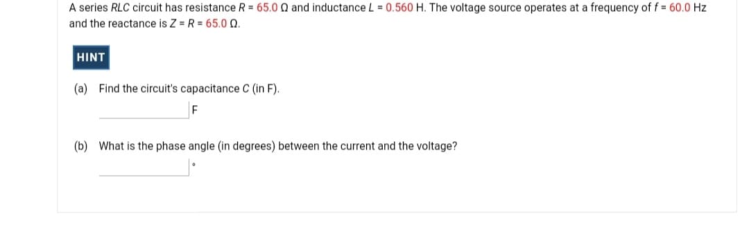 A series RLC circuit has resistance R = 65.0 Q and inductance L = 0.560 H. The voltage source operates at a frequency of f = 60.0 Hz
and the reactance is Z = R = 65.0 Q.
HINT
(a) Find the circuit's capacitance C (in F).
(b) What is the phase angle (in degrees) between the current and the voltage?
