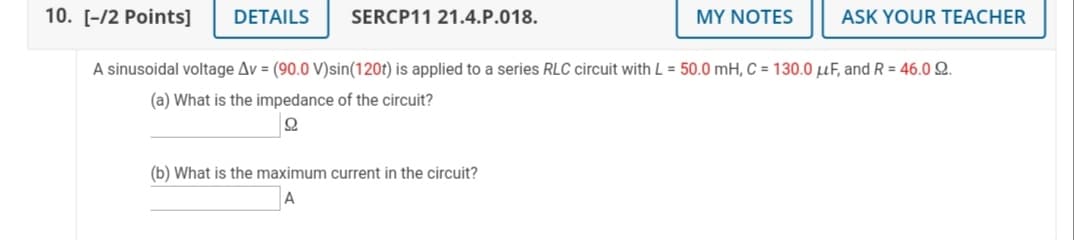 10. [-/2 Points]
DETAILS
SERCP11 21.4.P.018.
MY NOTES
ASK YOUR TEACHER
A sinusoidal voltage Av = (90.0 V)sin(120t) is applied to a series RLC circuit with L = 50.0 mH, C = 130.0 uF, and R = 46.0 Q.
(a) What is the impedance of the circuit?
(b) What is the maximum current in the circuit?
