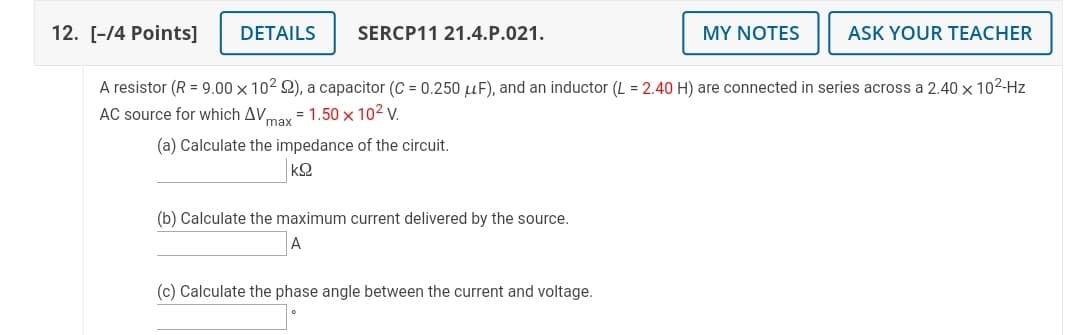 12. [-14 Points]
DETAILS
SERCP11 21.4.P.021.
MY NOTES
ASK YOUR TEACHER
A resistor (R = 9.00 x 102 2), a capacitor (C = 0.250 µF), and an inductor (L = 2.40 H) are connected in series across a 2.40 x 102-Hz
AC source for which AV,
max
= 1.50 x 102 v.
(a) Calculate the impedance of the circuit.
(b) Calculate the maximum current delivered by the source.
A
(c) Calculate the phase angle between the current and voltage.
