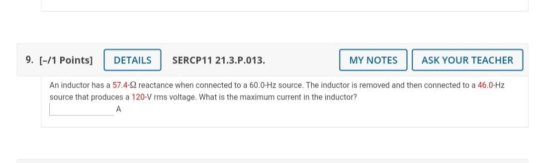 9. [-/1 Points]
DETAILS
SERCP11 21.3.P.013.
MY NOTES
ASK YOUR TEACHER
An inductor has a 57.4-2 reactance when connected to a 60.0-Hz source. The inductor is removed and then connected to a 46.0-Hz
source that produces a 120-V rms voltage. What is the maximum current in the inductor?
A
