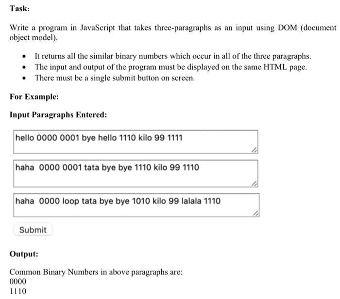Task:
Write a program in JavaScript that takes three-paragraphs as an input using DOM (document
object model).
• It returns all the similar binary numbers which occur in all of the three paragraphs.
• The input and output of the program must be displayed on the same HTML page.
• There must be a single submit button on screen.
For Example:
Input Paragraphs Entered:
hello 0000 0001 bye hello 1110 kilo 99 1111
haha 0000 0001 tata bye bye 1110 kilo 99 1110
haha 0000 loop tata bye bye 1010 kilo 99 lalala 111o
Submit
Output:
Common Binary Numbers in above paragraphs are:
0000
1110
