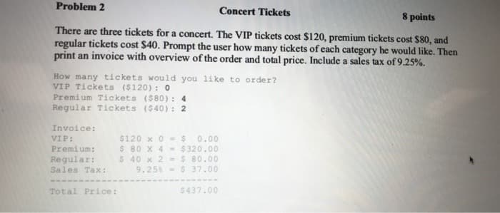 Problem 2
Concert Tickets
8 points
There are three tickets for a concert. The VIP tickets cost $120, premium tickets cost $80, and
regular tickets cost $40. Prompt the user how many tickets of each category he would like. Then
print an invoice with overview of the order and total price. Include a sales tax of 9.25%.
How many tic kets would you like to order?
VIP Tickets ($120): 0
Premium Tickets ($80) : 4
Regular Tickets ($40): 2
Invoice:
$120 x 0= $ 0.00
$ 80 X 4 = $320.00
$ 40 x 2 = $ 80.00
9.25% $ 37.00
VIP:
Premium:
Regular:
Sales Tax:
Total Price:
$437.00
