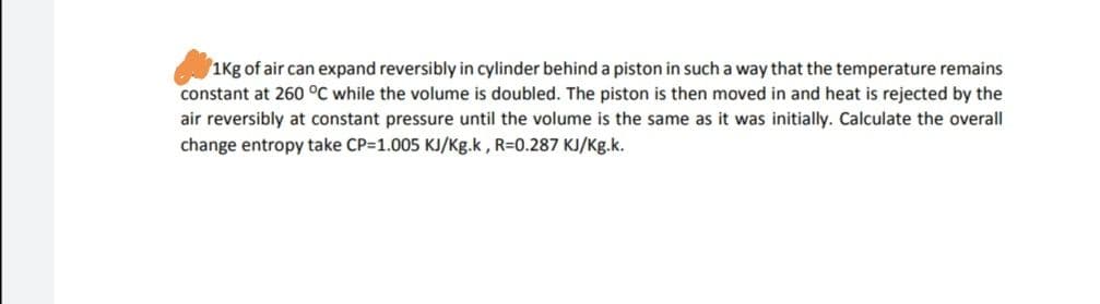 1Kg of air can expand reversibly in cylinder behind a piston in such a way that the temperature remains
constant at 260 °C while the volume is doubled. The piston is then moved in and heat is rejected by the
air reversibly at constant pressure until the volume is the same as it was initially. Calculate the overall
change entropy take CP=1.005 KJ/Kg.k, R=0.287 KJ/Kg.k.