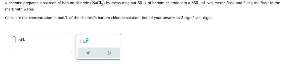 A chemist prepares a solution of barium chloride (BaCl₂) by measuring out 86. g of barium chloride into a 350. mL volumetric flask and filling the flask to the
mark with water.
Calculate the concentration in mol/L of the chemist's barium chloride solution. Round your answer to 2 significant digits.
0₁
mol/L