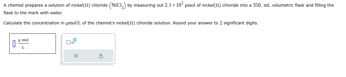 A chemist prepares a solution of nickel(II) chloride (NiCl₂) by measuring out 2.1 × 10² μmol of nickel(II) chloride into a 350. mL. volumetric flask and filling the
flask to the mark with water.
Calculate the concentration in μmol/L of the chemist's nickel(II) chloride solution. Round your answer to 2 significant digits.
0
μmol
L
x10
