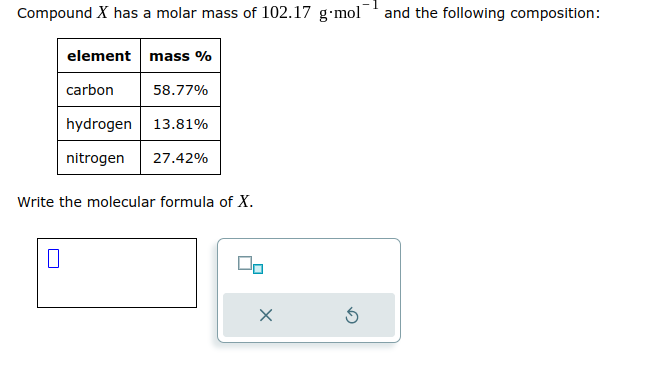 Compound X has a molar mass of 102.17 g-mol and the following composition:
element mass %
carbon
hydrogen 13.81%
nitrogen 27.42%
0
58.77%
Write the molecular formula of X.
X
5