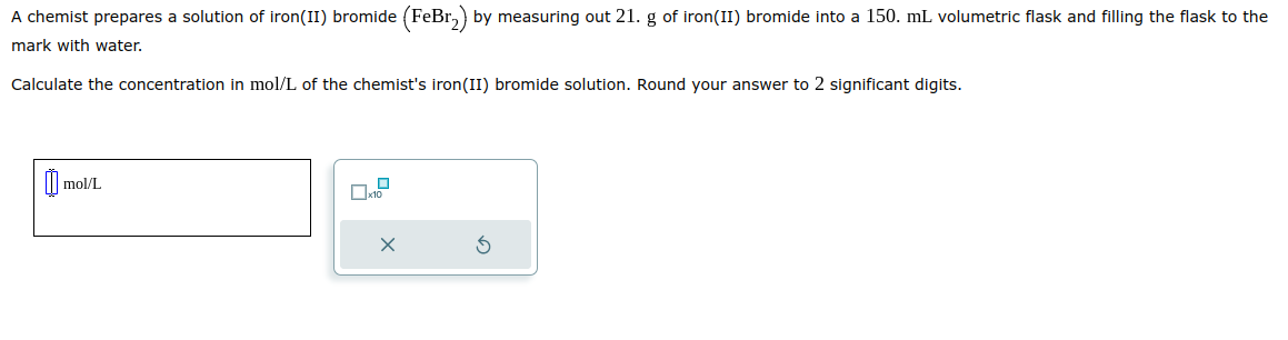A chemist prepares a solution of iron(II) bromide (FeBr₂) by measuring out 21. g of iron(II) bromide into a 150. mL volumetric flask and filling the flask to the
mark with water.
Calculate the concentration in mol/L of the chemist's iron(II) bromide solution. Round your answer to 2 significant digits.
0 mol/L
